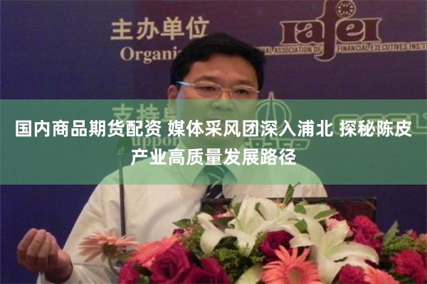 国内商品期货配资 媒体采风团深入浦北 探秘陈皮产业高质量发展路径