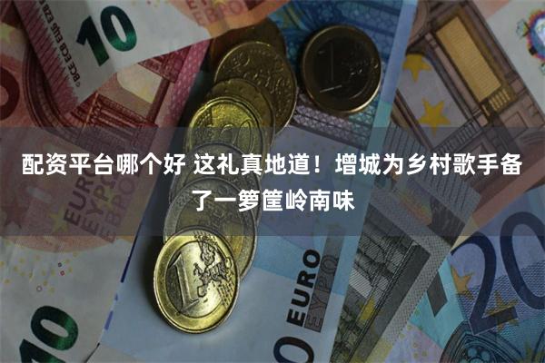 配资平台哪个好 这礼真地道！增城为乡村歌手备了一箩筐岭南味