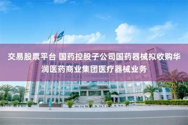 交易股票平台 国药控股子公司国药器械拟收购华润医药商业集团医疗器械业务