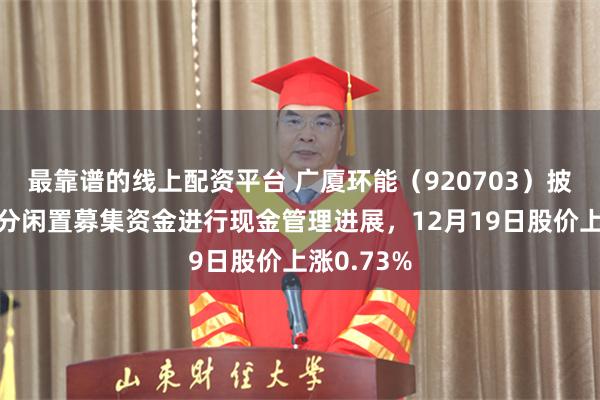 最靠谱的线上配资平台 广厦环能（920703）披露使用部分闲置募集资金进行现金管理进展，12月19日股价上涨0.73%
