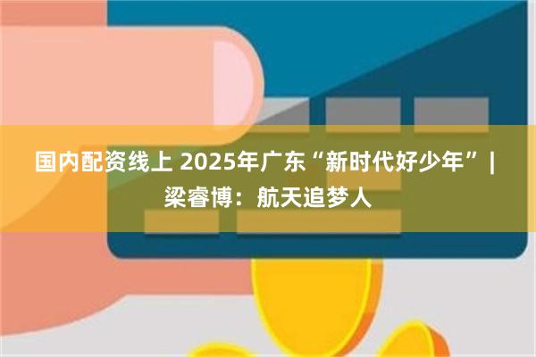 国内配资线上 2025年广东“新时代好少年” | 梁睿博:航天追梦人