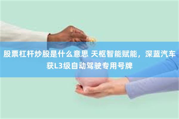 股票杠杆炒股是什么意思 天枢智能赋能，深蓝汽车获L3级自动驾驶专用号牌