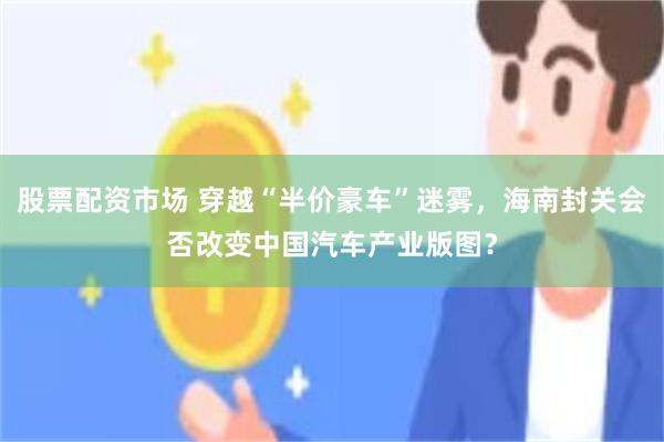 股票配资市场 穿越“半价豪车”迷雾，海南封关会否改变中国汽车产业版图？