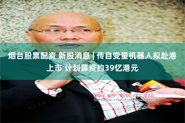 烟台股票配资 新股消息 | 传自变量机器人拟赴港上市 计划募资约39亿港元