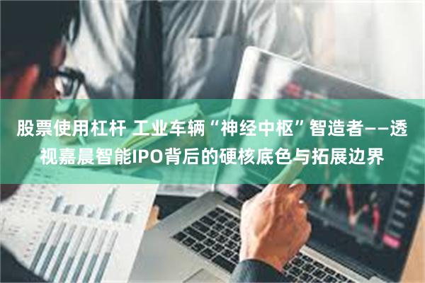 股票使用杠杆 工业车辆“神经中枢”智造者——透视嘉晨智能IPO背后的硬核底色与拓展边界