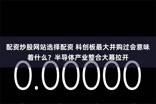 配资炒股网站选择配资 科创板最大并购过会意味着什么？半导体产业整合大幕拉开