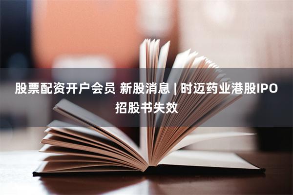 股票配资开户会员 新股消息 | 时迈药业港股IPO招股书失效