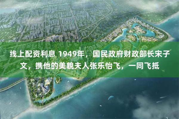 线上配资利息 1949年，国民政府财政部长宋子文，携他的美貌夫人张乐怡飞，一同飞抵