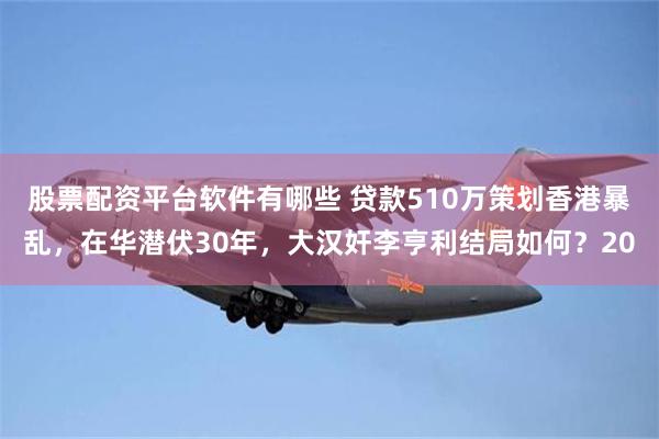 股票配资平台软件有哪些 贷款510万策划香港暴乱，在华潜伏30年，大汉奸李亨利结局如何？20