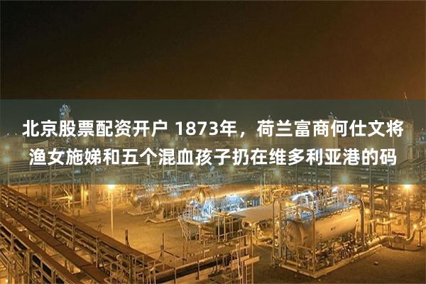北京股票配资开户 1873年,荷兰富商何仕文将渔女施娣和五个混血孩子扔在维多利亚港的码