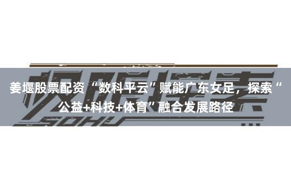 姜堰股票配资 “数科平云”赋能广东女足，探索“公益+科技+体育”融合发展路径