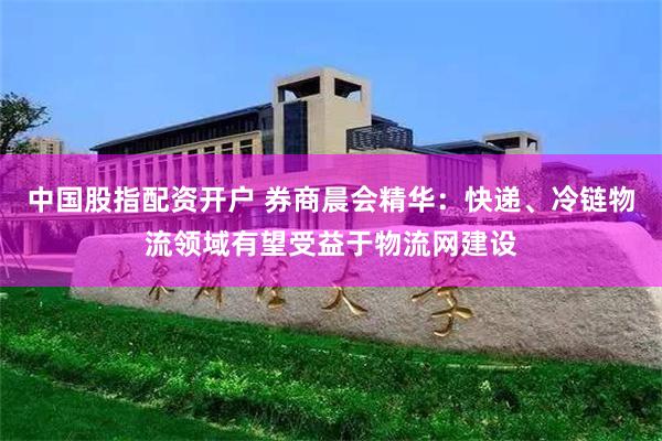 中国股指配资开户 券商晨会精华：快递、冷链物流领域有望受益于物流网建设