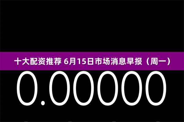 十大配资推荐 6月15日市场消息早报（周一）
