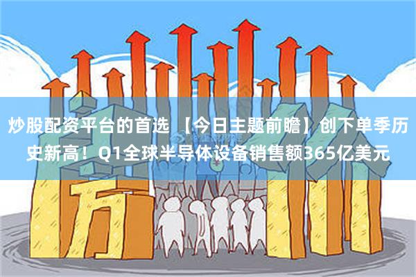 炒股配资平台的首选 【今日主题前瞻】创下单季历史新高！Q1全球半导体设备销售额365亿美元