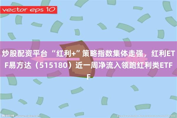 炒股配资平台 “红利+”策略指数集体走强，红利ETF易方达（515180）近一周净流入领跑红利类ETF