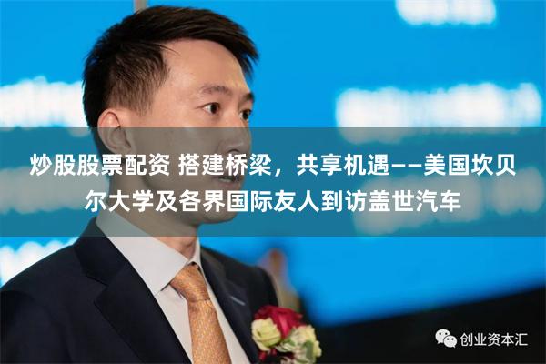 炒股股票配资 搭建桥梁，共享机遇——美国坎贝尔大学及各界国际友人到访盖世汽车