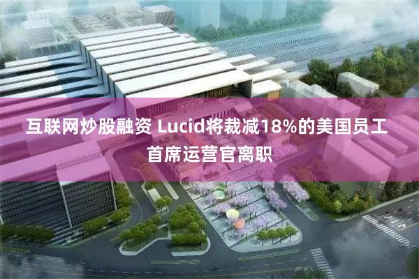 互联网炒股融资 Lucid将裁减18%的美国员工 首席运营官离职