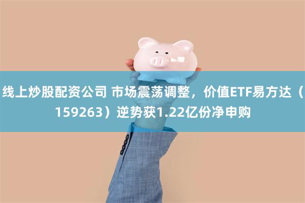 线上炒股配资公司 市场震荡调整，价值ETF易方达（159263）逆势获1.22亿份净申购