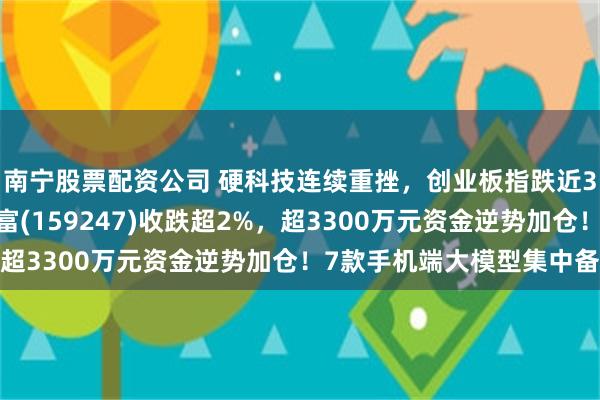 南宁股票配资公司 硬科技连续重挫，创业板指跌近3%！创业板ETF汇添富(159247)收跌超2%，超3300万元资金逆势加仓！7款手机端大模型集中备案