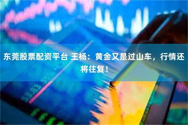 东莞股票配资平台 王杨:黄金又是过山车,行情还将往复!