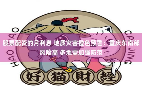 股票配资的月利息 地质灾害橙色预警：重庆东南部风险高 多地需加强防范