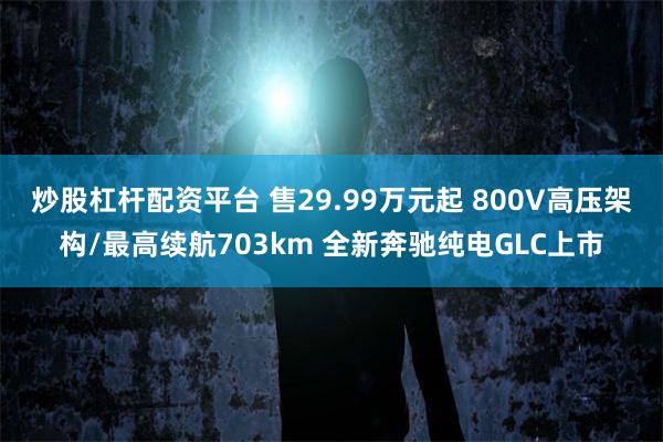 炒股杠杆配资平台 售29.99万元起 800V高压架构/最高续航703km 全新奔驰纯电GLC上市