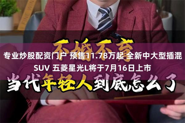 专业炒股配资门户 预售11.78万起 全新中大型插混SUV 五菱星光L将于7月16日上市