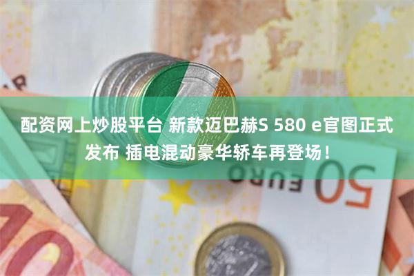 配资网上炒股平台 新款迈巴赫S 580 e官图正式发布 插电混动豪华轿车再登场!