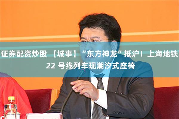 证券配资炒股 【城事】“东方神龙”抵沪！上海地铁 22 号线列车现潮汐式座椅