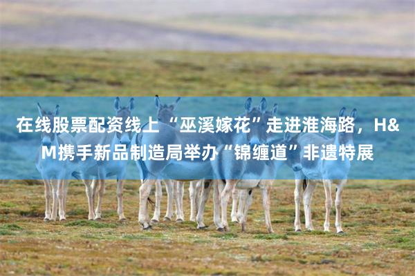 在线股票配资线上 “巫溪嫁花”走进淮海路，H&M携手新品制造局举办“锦缠道”非遗特展