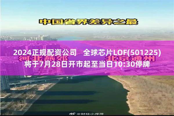 2024正规配资公司   全球芯片LOF(501225)将于7月28日开市起至当日10:30停牌