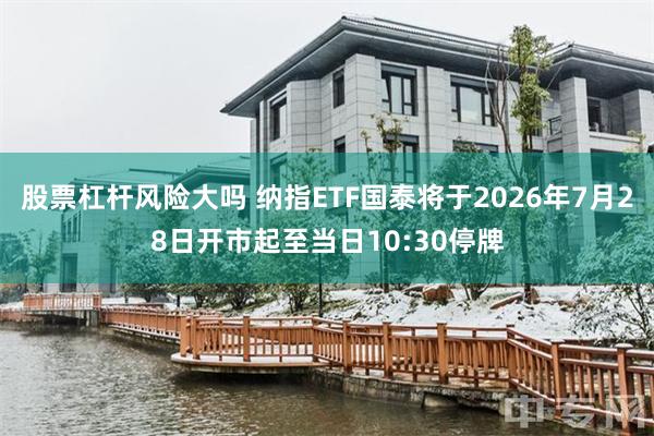 股票杠杆风险大吗 纳指ETF国泰将于2026年7月28日开市起至当日10:30停牌