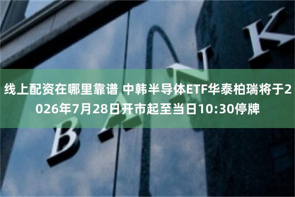 线上配资在哪里靠谱 中韩半导体ETF华泰柏瑞将于2026年7月28日开市起至当日10:30停牌