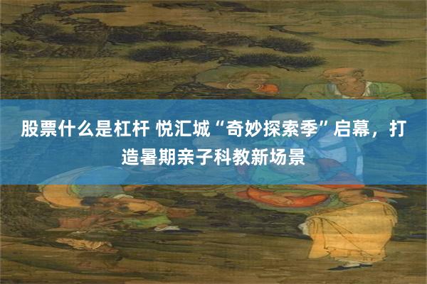 股票什么是杠杆 悦汇城“奇妙探索季”启幕，打造暑期亲子科教新场景