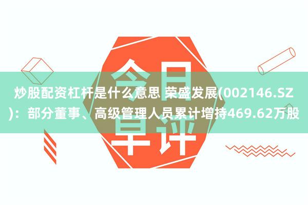 炒股配资杠杆是什么意思 荣盛发展(002146.SZ)：部分董事、高级管理人员累计增持469.62万股