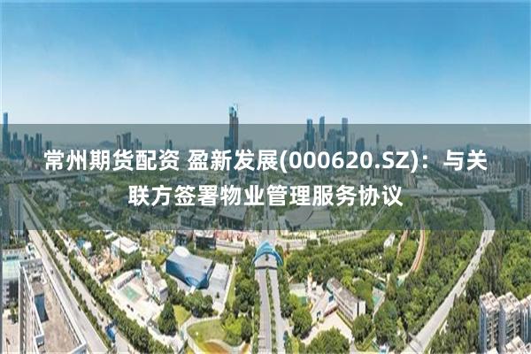 常州期货配资 盈新发展(000620.SZ)：与关联方签署物业管理服务协议