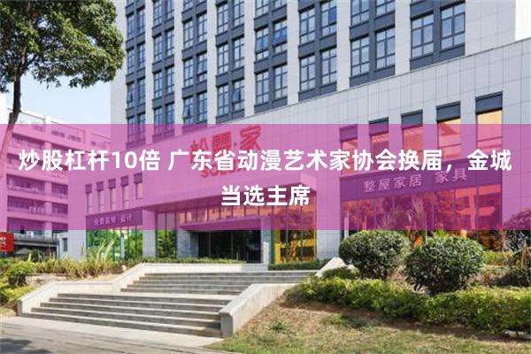 炒股杠杆10倍 广东省动漫艺术家协会换届,金城当选主席