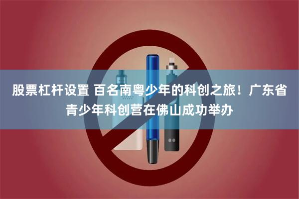 股票杠杆设置 百名南粤少年的科创之旅！广东省青少年科创营在佛山成功举办