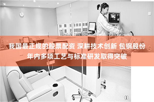 我国最正规的股票配资 深耕技术创新 包钢股份年内多项工艺与标准研发取得突破