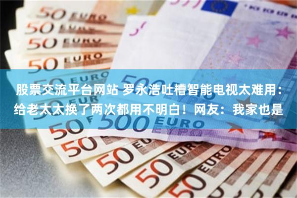股票交流平台网站 罗永浩吐槽智能电视太难用：给老太太换了两次都用不明白！网友：我家也是