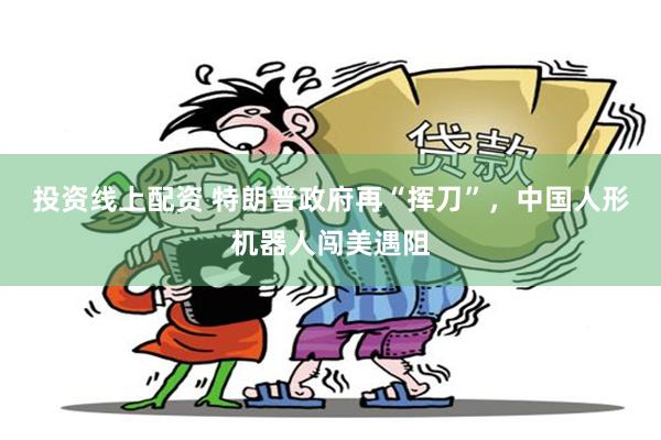 投资线上配资 特朗普政府再“挥刀”，中国人形机器人闯美遇阻