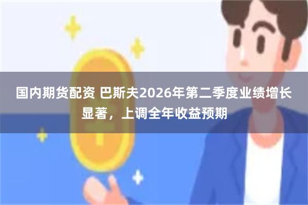 国内期货配资 巴斯夫2026年第二季度业绩增长显著，上调全年收益预期