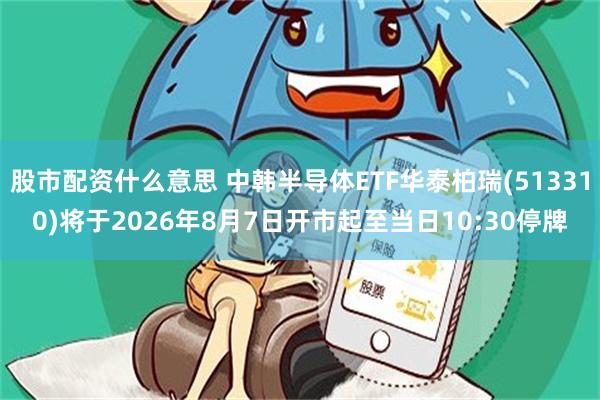 股市配资什么意思 中韩半导体ETF华泰柏瑞(513310)将于2026年8月7日开市起至当日10:30停牌