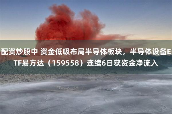 配资炒股中 资金低吸布局半导体板块，半导体设备ETF易方达（159558）连续6日获资金净流入