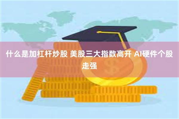 什么是加杠杆炒股 美股三大指数高开 AI硬件个股走强