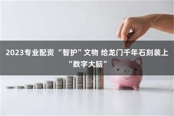 2023专业配资 “智护”文物 给龙门千年石刻装上“数字大脑”
