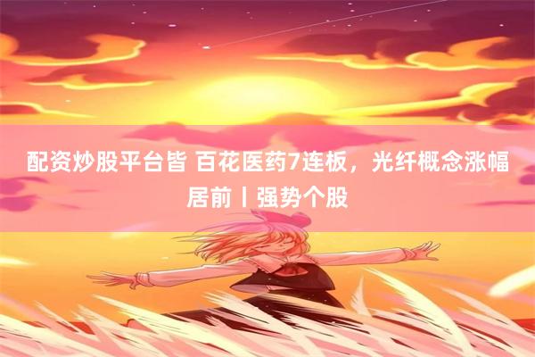 配资炒股平台皆 百花医药7连板，光纤概念涨幅居前丨强势个股