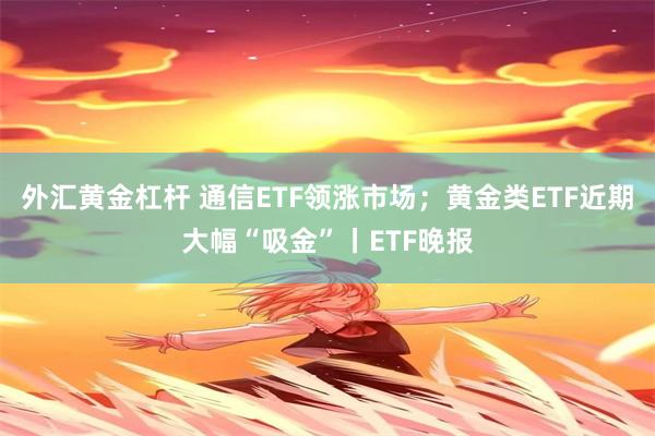 外汇黄金杠杆 通信ETF领涨市场;黄金类ETF近期大幅“吸金”丨ETF晚报