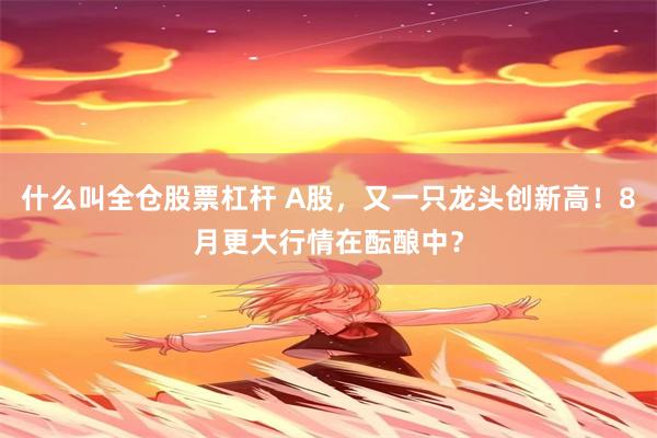 什么叫全仓股票杠杆 A股，又一只龙头创新高！8月更大行情在酝酿中？