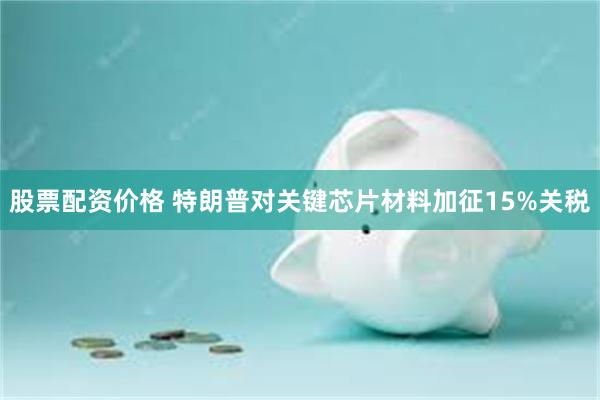 股票配资价格 特朗普对关键芯片材料加征15%关税
